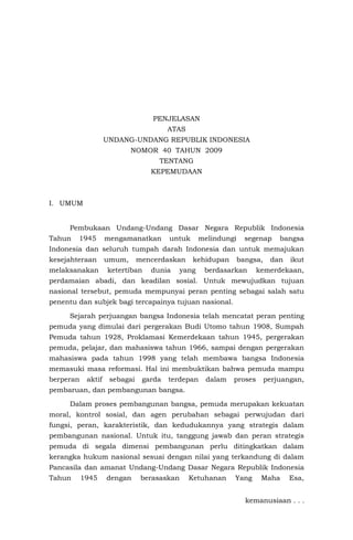 PENJELASAN
ATAS
UNDANG-UNDANG REPUBLIK INDONESIA
NOMOR 40 TAHUN 2009
TENTANG
KEPEMUDAAN
I. UMUM
Pembukaan Undang-Undang Dasar Negara Republik Indonesia
Tahun 1945 mengamanatkan untuk melindungi segenap bangsa
Indonesia dan seluruh tumpah darah Indonesia dan untuk memajukan
kesejahteraan umum, mencerdaskan kehidupan bangsa, dan ikut
melaksanakan ketertiban dunia yang berdasarkan kemerdekaan,
perdamaian abadi, dan keadilan sosial. Untuk mewujudkan tujuan
nasional tersebut, pemuda mempunyai peran penting sebagai salah satu
penentu dan subjek bagi tercapainya tujuan nasional.
Sejarah perjuangan bangsa Indonesia telah mencatat peran penting
pemuda yang dimulai dari pergerakan Budi Utomo tahun 1908, Sumpah
Pemuda tahun 1928, Proklamasi Kemerdekaan tahun 1945, pergerakan
pemuda, pelajar, dan mahasiswa tahun 1966, sampai dengan pergerakan
mahasiswa pada tahun 1998 yang telah membawa bangsa Indonesia
memasuki masa reformasi. Hal ini membuktikan bahwa pemuda mampu
berperan aktif sebagai garda terdepan dalam proses perjuangan,
pembaruan, dan pembangunan bangsa.
Dalam proses pembangunan bangsa, pemuda merupakan kekuatan
moral, kontrol sosial, dan agen perubahan sebagai perwujudan dari
fungsi, peran, karakteristik, dan kedudukannya yang strategis dalam
pembangunan nasional. Untuk itu, tanggung jawab dan peran strategis
pemuda di segala dimensi pembangunan perlu ditingkatkan dalam
kerangka hukum nasional sesuai dengan nilai yang terkandung di dalam
Pancasila dan amanat Undang-Undang Dasar Negara Republik Indonesia
Tahun 1945 dengan berasaskan Ketuhanan Yang Maha Esa,
kemanusiaan . . .
 