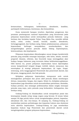 - 2 -
kemanusiaan, kebangsaan, kebhinekaan, demokratis, keadilan,
partisipatif, kebersamaan, kesetaraan, dan kemandirian.
Guna memenuhi harapan tersebut, diperlukan pengaturan dan
penataan pembangunan nasional kepemudaan yang berorientasi pada
pelayanan kepemudaan untuk mewujudkan pemuda Indonesia yang
beriman dan bertakwa kepada Tuhan Yang Maha Esa, memiliki akhlak
mulia, sehat, cerdas, kreatif, inovatif, mandiri, demokratis,
bertanggungjawab, dan berdaya saing. Dalam pelaksanaannya, pelayanan
kepemudaan berfungsi menyadarkan, memberdayakan, dan
mengembangkan potensi pemuda dalam bidang kepemimpinan,
kewirausahaan, dan kepeloporan.
Pelayanan kepemudaan dikembangkan sesuai dengan karakteristik
pemuda yang memiliki semangat kejuangan, sifat kritis, idealis, inovatif,
progresif, dinamis, reformis, dan futuristik tanpa meninggalkan akar
budaya bangsa Indonesia yang tercermin dalam kebhinekatunggalikaan.
Oleh karena itu, proses pelayanan kepemudaan harus dipersiapkan
secara komprehensif integral dengan terlebih dahulu menyusun dan
menetapkan (i) strategi pelayanan kepemudaan; (ii) tugas, fungsi,
wewenang, serta tanggungjawab Pemerintah dan pemerintah daerah; dan
(iii) peran, tanggung jawab, dan hak pemuda.
Kebijakan pelayanan kepemudaan mempunyai arah untuk
meningkatkan pertisipasi dan peran aktif pemuda dalam membangun
dirinya, masyarakat, bangsa, dan negara. Selain itu, kebijakan pelayanan
kepemudaan juga diarahkan untuk menumbuhkan patriotisme, dinamika,
budaya prestasi, dan semangat profesionalitas dalam rangka mencapai
pemuda yang maju, yaitu pemuda yang berkarakter, berkapasitas, dan
berdaya saing.
Undang-Undang ini dimaksudkan untuk memperkuat posisi dan
kesempatan kepada setiap warga negara yang berusia 16 (enam belas)
sampai 30 (tiga puluh) tahun untuk mengembangkan potensi, kapasitas,
aktualisasi diri, dan cita-citanya. Di samping itu, Undang-Undang ini
memberikan jaminan perlindungan dan kepastian hukum atas eksistensi
serta aktivitas kepemudaan. Undang-Undang ini juga memberikan
kepastian hukum bagi Pemerintah dan pemerintah daerah untuk
mengintegrasikan program pelayanan kepemudaan.
Undang-Undang . . .
 