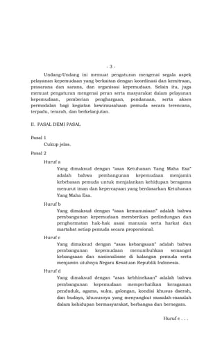 - 3 -
Undang-Undang ini memuat pengaturan mengenai segala aspek
pelayanan kepemudaan yang berkaitan dengan koordinasi dan kemitraan,
prasarana dan sarana, dan organisasi kepemudaan. Selain itu, juga
memuat pengaturan mengenai peran serta masyarakat dalam pelayanan
kepemudaan, pemberian penghargaan, pendanaan, serta akses
permodalan bagi kegiatan kewirausahaan pemuda secara terencana,
terpadu, terarah, dan berkelanjutan.
II. PASAL DEMI PASAL
Pasal 1
Cukup jelas.
Pasal 2
Huruf a
Yang dimaksud dengan “asas Ketuhanan Yang Maha Esa”
adalah bahwa pembangunan kepemudaan menjamin
kebebasan pemuda untuk menjalankan kehidupan beragama
menurut iman dan kepercayaan yang berdasarkan Ketuhanan
Yang Maha Esa.
Huruf b
Yang dimaksud dengan “asas kemanusiaan” adalah bahwa
pembangunan kepemudaan memberikan perlindungan dan
penghormatan hak-hak asasi manusia serta harkat dan
martabat setiap pemuda secara proporsional.
Huruf c
Yang dimaksud dengan “asas kebangsaan” adalah bahwa
pembangunan kepemudaan menumbuhkan semangat
kebangsaan dan nasionalisme di kalangan pemuda serta
menjamin utuhnya Negara Kesatuan Republik Indonesia.
Huruf d
Yang dimaksud dengan “asas kebhinekaan” adalah bahwa
pembangunan kepemudaan memperhatikan keragaman
penduduk, agama, suku, golongan, kondisi khusus daerah,
dan budaya, khususnya yang menyangkut masalah-masalah
dalam kehidupan bermasyarakat, berbangsa dan bernegara.
Huruf e . . .
 