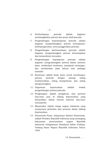 - 3 -
6. Pemberdayaan pemuda adalah kegiatan
membangkitkan potensi dan peran aktif pemuda.
7. Pengembangan kepemimpinan pemuda adalah
kegiatan mengembangkan potensi keteladanan,
keberpengaruhan, serta penggerakan pemuda.
8. Pengembangan kewirausahaan pemuda adalah
kegiatan mengembangkan potensi keterampilam
dan kemandirian berusaha.
9. Pengembangan kepeloporan pemuda adalah
kegiatan mengembangkan potensi dalam merintis
jalan, melakukan terobosan, menjawab tantangan,
dan memberikan jalan keluar atas pelbagai
masalah.
10. Kemitraan adalah kerja sama untuk membangun
potensi pemuda dengan prinsip saling
membutuhkan, saling memperkuat, dan saling
menguntungkan.
11. Organisasi kepemudaan adalah wadah
pengembangan potensi pemuda.
12. Penghargaan adalah pengakuan atas prestasi
dan/atau jasa di bidang kepemudaan yang
diwujudkan dalam bentuk materiel dan/atau
nonmateriel.
13. Masyarakat adalah warga negara Indonesia yang
mempunyai perhatian dan peranan dalam bidang
kepemudaan.
14. Pemerintah Pusat, selanjutnya disebut Pemerintah,
adalah Presiden Republik Indonesia yang memegang
kekuasaan pemerintahan negara Republik
Indonesia sebagaimana dimaksud dalam Undang-
Undang Dasar Negara Republik Indonesia Tahun
1945.
15. Pemerintah . . .
 