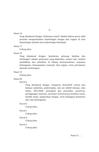 - 6 -
Pasal 16
Yang dimaksud dengan “kekuatan moral” adalah bahwa peran aktif
pemuda mengutamakan kepentingan bangsa dan negara di atas
kepentingan pribadi atau kepentingan kelompok.
Pasal 17
Cukup jelas.
Pasal 18
Yang dimaksud dengan “pemberian peluang, fasilitas dan
bimbingan” adalah pelayanan yang dilakukan, antara lain, melalui
pendidikan dan pelatihan di bidang kewirausahaan, wawasan
kebangsaan, kewaspadaan nasional, bela negara, serta pertukaran
pemuda antarnegara.
Pasal 19
Cukup jelas.
Pasal 20
Huruf a
Yang dimaksud dengan “pengaruh destruktif” antara lain
bahaya narkotika, psikotropika, dan zat adiktif lainnya, seks
bebas, HIV/AIDS, pornografi dan pornoaksi, prostitusi,
perdagangan manusia, ancaman menurunnya kualitas moral,
konflik sosial, perpecahan bangsa, serta hilangnya komitmen
dan rasa kebangsaan.
Huruf b
Cukup jelas.
Huruf c
Cukup jelas.
Huruf d
Cukup jelas.
Huruf e
Cukup jelas.
Pasal 21 . . .
 