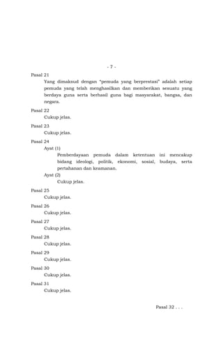 - 7 -
Pasal 21
Yang dimaksud dengan “pemuda yang berprestasi” adalah setiap
pemuda yang telah menghasilkan dan memberikan sesuatu yang
berdaya guna serta berhasil guna bagi masyarakat, bangsa, dan
negara.
Pasal 22
Cukup jelas.
Pasal 23
Cukup jelas.
Pasal 24
Ayat (1)
Pemberdayaan pemuda dalam ketentuan ini mencakup
bidang ideologi, politik, ekonomi, sosial, budaya, serta
pertahanan dan keamanan.
Ayat (2)
Cukup jelas.
Pasal 25
Cukup jelas.
Pasal 26
Cukup jelas.
Pasal 27
Cukup jelas.
Pasal 28
Cukup jelas.
Pasal 29
Cukup jelas.
Pasal 30
Cukup jelas.
Pasal 31
Cukup jelas.
Pasal 32 . . .
 