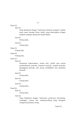 - 8 -
Pasal 32
Ayat (1)
Yang dimaksud dengan “kemitraan berbasis program” adalah
kerja sama sinergis lintas sektor yang disesuaikan dengan
program-program pelayanan kepemudaan
Ayat (2)
Cukup jelas.
Ayat (3)
Cukup jelas
Pasal 33
Cukup jelas.
Pasal 34
Cukup jelas.
Pasal 35
Ayat (1)
Prasarana kepemudaan, antara lain, terdiri atas sentra
pemberdayaan pemuda, koperasi pemuda, pondok pemuda,
gelanggang pemuda, dan pusat pendidikan dan pelatihan
pemuda.
Ayat (2)
Cukup jelas.
Ayat (3)
Cukup jelas.
Ayat (4)
Cukup jelas.
Pasal 36
Ayat (1)
Cukup jelas
Ayat (2)
Yang dimaksud dengan “ketentuan peraturan perundang-
undangan” antara lain undang-undang yang mengatur
mengenai penataan ruang.
Pasal 37 . . .
 