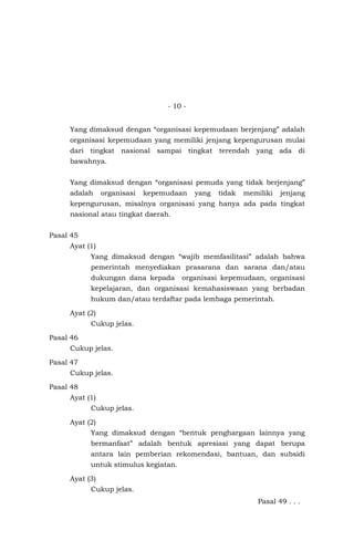 - 10 -
Yang dimaksud dengan “organisasi kepemudaan berjenjang” adalah
organisasi kepemudaan yang memiliki jenjang kepengurusan mulai
dari tingkat nasional sampai tingkat terendah yang ada di
bawahnya.
Yang dimaksud dengan “organisasi pemuda yang tidak berjenjang”
adalah organisasi kepemudaan yang tidak memiliki jenjang
kepengurusan, misalnya organisasi yang hanya ada pada tingkat
nasional atau tingkat daerah.
Pasal 45
Ayat (1)
Yang dimaksud dengan “wajib memfasilitasi” adalah bahwa
pemerintah menyediakan prasarana dan sarana dan/atau
dukungan dana kepada organisasi kepemudaan, organisasi
kepelajaran, dan organisasi kemahasiswaan yang berbadan
hukum dan/atau terdaftar pada lembaga pemerintah.
Ayat (2)
Cukup jelas.
Pasal 46
Cukup jelas.
Pasal 47
Cukup jelas.
Pasal 48
Ayat (1)
Cukup jelas.
Ayat (2)
Yang dimaksud dengan “bentuk penghargaan lainnya yang
bermanfaat” adalah bentuk apresiasi yang dapat berupa
antara lain pemberian rekomendasi, bantuan, dan subsidi
untuk stimulus kegiatan.
Ayat (3)
Cukup jelas.
Pasal 49 . . .
 
