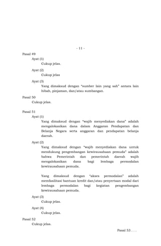 - 11 -
Pasal 49
Ayat (1)
Cukup jelas.
Ayat (2)
Cukup jelas
Ayat (3)
Yang dimaksud dengan “sumber lain yang sah” antara lain
hibah, pinjaman, dan/atau sumbangan.
Pasal 50
Cukup jelas.
Pasal 51
Ayat (1)
Yang dimaksud dengan “wajib menyediakan dana” adalah
mengalokasikan dana dalam Anggaran Pendapatan dan
Belanja Negara serta anggaran dan pendapatan belanja
daerah.
Ayat (2)
Yang dimaksud dengan “wajib menyediakan dana untuk
mendukung pengembangan kewirausahaan pemuda” adalah
bahwa Pemerintah dan pemerintah daerah wajib
mengalokasikan dana bagi lembaga permodalan
kewirausahaan pemuda.
Yang dimaksud dengan “akses permodalan” adalah
memfasilitasi bantuan kredit dan/atau penyertaan modal dari
lembaga permodalan bagi kegiatan pengembangan
kewirausahaan pemuda.
Ayat (3)
Cukup jelas.
Ayat (4)
Cukup jelas.
Pasal 52
Cukup jelas.
Pasal 53 . . .
 