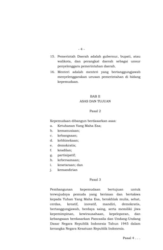 - 4 -
15. Pemerintah Daerah adalah gubernur, bupati, atau
walikota, dan perangkat daerah sebagai unsur
penyelenggara pemerintahan daerah.
16. Menteri adalah menteri yang bertanggungjawab
menyelenggarakan urusan pemerintahan di bidang
kepemudaan.
BAB II
ASAS DAN TUJUAN
Pasal 2
Kepemudaan dibangun berdasarkan asas:
a. Ketuhanan Yang Maha Esa;
b. kemanusiaan;
c. kebangsaan;
d. kebhinekaan;
e. demokratis;
f. keadilan;
g. partisipatif;
h. kebersamaan;
i. kesetaraan; dan
j. kemandirian
Pasal 3
Pembangunan kepemudaan bertujuan untuk
terwujudnya pemuda yang beriman dan bertakwa
kepada Tuhan Yang Maha Esa, berakhlak mulia, sehat,
cerdas, kreatif, inovatif, mandiri, demokratis,
bertanggungjawab, berdaya saing, serta memiliki jiwa
kepemimpinan, kewirausahaan, kepeloporan, dan
kebangsaan berdasarkan Pancasila dan Undang-Undang
Dasar Negara Republik Indonesia Tahun 1945 dalam
kerangka Negara Kesatuan Republik Indonesia.
Pasal 4 . . .
 