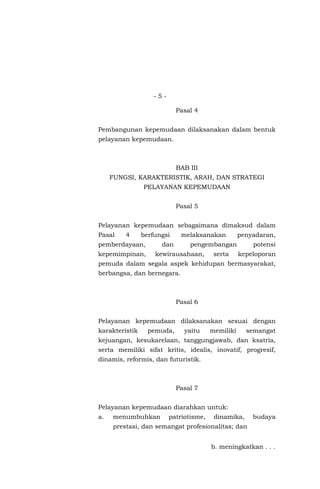 - 5 -
Pasal 4
Pembangunan kepemudaan dilaksanakan dalam bentuk
pelayanan kepemudaan.
BAB III
FUNGSI, KARAKTERISTIK, ARAH, DAN STRATEGI
PELAYANAN KEPEMUDAAN
Pasal 5
Pelayanan kepemudaan sebagaimana dimaksud dalam
Pasal 4 berfungsi melaksanakan penyadaran,
pemberdayaan, dan pengembangan potensi
kepemimpinan, kewirausahaan, serta kepeloporan
pemuda dalam segala aspek kehidupan bermasyarakat,
berbangsa, dan bernegara.
Pasal 6
Pelayanan kepemudaan dilaksanakan sesuai dengan
karakteristik pemuda, yaitu memiliki semangat
kejuangan, kesukarelaan, tanggungjawab, dan ksatria,
serta memiliki sifat kritis, idealis, inovatif, progresif,
dinamis, reformis, dan futuristik.
Pasal 7
Pelayanan kepemudaan diarahkan untuk:
a. menumbuhkan patriotisme, dinamika, budaya
prestasi, dan semangat profesionalitas; dan
b. meningkatkan . . .
 