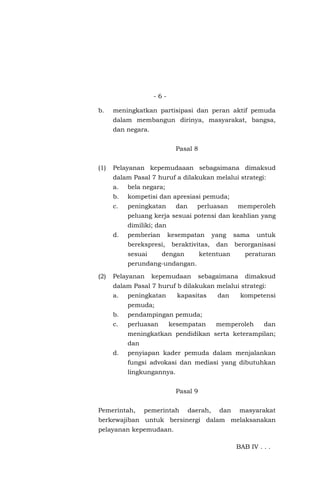 - 6 -
b. meningkatkan partisipasi dan peran aktif pemuda
dalam membangun dirinya, masyarakat, bangsa,
dan negara.
Pasal 8
(1) Pelayanan kepemudaaan sebagaimana dimaksud
dalam Pasal 7 huruf a dilakukan melalui strategi:
a. bela negara;
b. kompetisi dan apresiasi pemuda;
c. peningkatan dan perluasan memperoleh
peluang kerja sesuai potensi dan keahlian yang
dimiliki; dan
d. pemberian kesempatan yang sama untuk
berekspresi, beraktivitas, dan berorganisasi
sesuai dengan ketentuan peraturan
perundang-undangan.
(2) Pelayanan kepemudaan sebagaimana dimaksud
dalam Pasal 7 huruf b dilakukan melalui strategi:
a. peningkatan kapasitas dan kompetensi
pemuda;
b. pendampingan pemuda;
c. perluasan kesempatan memperoleh dan
meningkatkan pendidikan serta keterampilan;
dan
d. penyiapan kader pemuda dalam menjalankan
fungsi advokasi dan mediasi yang dibutuhkan
lingkungannya.
Pasal 9
Pemerintah, pemerintah daerah, dan masyarakat
berkewajiban untuk bersinergi dalam melaksanakan
pelayanan kepemudaan.
BAB IV . . .
 