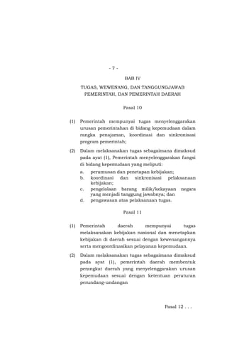 - 7 -
BAB IV
TUGAS, WEWENANG, DAN TANGGUNGJAWAB
PEMERINTAH, DAN PEMERINTAH DAERAH
Pasal 10
(1) Pemerintah mempunyai tugas menyelenggarakan
urusan pemerintahan di bidang kepemudaan dalam
rangka penajaman, koordinasi dan sinkronisasi
program pemerintah;
(2) Dalam melaksanakan tugas sebagaimana dimaksud
pada ayat (1), Pemerintah menyelenggarakan fungsi
di bidang kepemudaan yang meliputi:
a. perumusan dan penetapan kebijakan;
b. koordinasi dan sinkronisasi pelaksanaan
kebijakan;
c. pengelolaan barang milik/kekayaan negara
yang menjadi tanggung jawabnya; dan
d. pengawasan atas pelaksanaan tugas.
Pasal 11
(1) Pemerintah daerah mempunyai tugas
melaksanakan kebijakan nasional dan menetapkan
kebijakan di daerah sesuai dengan kewenangannya
serta mengoordinasikan pelayanan kepemudaan.
(2) Dalam melaksanakan tugas sebagaimana dimaksud
pada ayat (1), pemerintah daerah membentuk
perangkat daerah yang menyelenggarakan urusan
kepemudaan sesuai dengan ketentuan peraturan
perundang-undangan
Pasal 12 . . .
 