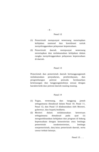 - 8 -
Pasal 12
(1) Pemerintah mempunyai wewenang menetapkan
kebijakan nasional dan koordinasi untuk
menyelenggarakan pelayanan kepemudaan.
(2) Pemerintah daerah mempunyai wewenang
menetapkan dan melaksanakan kebijakan dalam
rangka menyelenggarakan pelayanan kepemudaan
di daerah.
Pasal 13
Pemerintah dan pemerintah daerah bertanggungjawab
melaksanakan penyadaran, pemberdayaan, dan
pengembangan potensi pemuda berdasarkan
kewenangan dan tanggungjawabnya sesuai dengan
karakteristik dan potensi daerah masing-masing.
Pasal 14
(1) Tugas, wewenang, dan tanggung jawab
sebagaimana dimaksud dalam Pasal 10, Pasal 11,
Pasal 12, dan Pasal 13 dilaksanakan oleh Menteri,
gubernur, dan bupati/walikota.
(2) Menteri dalam melaksanakan ketentuan
sebagaimana dimaksud pada ayat (1)
mengoordinasikan kebijakan dan program di bidang
kepemudaan dengan kementerian atau lembaga
pemerintah nonkementerian, lembaga
nonpemerintah, dan/atau pemerintah daerah, serta
unsur terkait lainnya.
Pasal 15 . . .
 