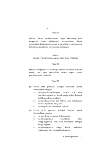- 9 -
Pasal 15
Menteri dalam melaksanakan tugas, wewenang, dan
tanggung jawab pelayanan kepemudaan dapat
melakukan kerjasama dengan negara lain sesuai dengan
ketentuan peraturan perundang-undangan.
BAB V
PERAN, TANGGUNG JAWAB, DAN HAK PEMUDA
Pasal 16
Pemuda berperan aktif sebagai kekuatan moral, kontrol
sosial, dan agen perubahan dalam segala aspek
pembangunan nasional.
Pasal 17
(1) Peran aktif pemuda sebagai kekuatan moral
diwujudkan dengan:
a. menumbuhkembangkan aspek etik dan
moralitas dalam bertindak pada setiap dimensi
kehidupan kepemudaan;
b. memperkuat iman dan takwa serta ketahanan
mental-spiritual; dan/atau
c. meningkatkan kesadaran hukum.
(2) Peran aktif pemuda sebagai kontrol sosial
diwujudkan dengan:
a. memperkuat wawasan kebangsaan;
b. membangkitkan kesadaran atas
tanggungjawab, hak, dan kewajiban sebagai
warga negara;
c. membangkitkan sikap kritis terhadap
lingkungan dan penegakan hukum;
d. meningkatkan . . .
 