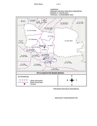 RGS Mitra             1 of 1

                                   LAMPIRAN
                                   UNDANG-UNDANG REPUBLIK INDONESIA
                                   NOMOR 41 TAHUN 2003
                                   TANGGAL 18 DESEMBER 2003




                      PETA KABUPATEN BENER MERIAH

KETERANGAN     :

              : Batas Kabupaten
              : Batas Kecamatan
             : Ibukota


                                      PRESIDEN REPUBLIK INDONESIA,




                                        MEGAWATI SOEKARNOPUTRI