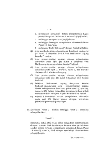 - 10 c. melalaikan kewajiban dalam menjalankan tugas
pekerjaannya terus-menerus selama 3 (tiga) bulan;
d. melanggar sumpah atau janji jabatan;
e. melanggar larangan sebagaimana dimaksud dalam
Pasal 18; dan/atau
f.

melanggar Kode Etik dan Pedoman Perilaku Hakim.

(2)

Usul pemberhentian sebagaimana dimaksud pada ayat
(1) huruf a diajukan oleh Ketua Mahkamah Agung
kepada Presiden.

(3)

Usul pemberhentian dengan alasan sebagaimana
dimaksud pada ayat (1) huruf b diajukan oleh
Mahkamah Agung dan/atau Komisi Yudisial.

(4)

Usul pemberhentian dengan alasan sebagaimana
dimaksud pada ayat (1) huruf c, huruf d, dan huruf e
diajukan oleh Mahkamah Agung.

(5)

Usul pemberhentian dengan alasan sebagaimana
dimaksud pada ayat (1) huruf f diajukan oleh Komisi
Yudisial.

(6)

Sebelum
Mahkamah
Agung
dan/atau
Komisi
Yudisial mengajukan usul
pemberhentian karena
alasan sebagaimana dimaksud pada ayat (3), ayat (4),
dan ayat (5), hakim pengadilan mempunyai hak untuk
membela diri di hadapan Majelis Kehormatan Hakim.

(7)

Majelis Kehormatan Hakim sebagaimana dimaksud
pada ayat (6) diatur sesuai dengan ketentuan
peraturan perundang-undangan.

10. Ketentuan Pasal 21 diubah sehingga Pasal 21 berbunyi
sebagai berikut:
Pasal 21
Dalam hal ketua atau wakil ketua pengadilan diberhentikan
dengan hormat dari jabatannya karena atas permintaan
sendiri secara tertulis sebagaimana dimaksud dalam Pasal
19 ayat (1) huruf a, tidak dengan sendirinya diberhentikan
sebagai hakim.
11. Di antara . . .

 