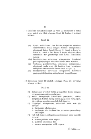 - 11 11. Di antara ayat (1) dan ayat (2) Pasal 22 disisipkan 1 (satu)
ayat, yakni ayat (1a) sehingga Pasal 22 berbunyi sebagai
berikut:
Pasal 22
(1)

Ketua, wakil ketua, dan hakim pengadilan sebelum
diberhentikan tidak dengan hormat sebagaimana
dimaksud dalam Pasal 20 ayat (1) huruf b, huruf c,
huruf d, huruf e dan huruf f, dapat diberhentikan
sementara dari jabatannya oleh Ketua Mahkamah
Agung.
(1a) Pemberhentian sementara sebagaimana dimaksud
pada ayat (1) dapat diusulkan oleh Komisi Yudisial.
(2) Terhadap pemberhentian sementara sebagaimana
dimaksud pada ayat (1) berlaku juga ketentuan
sebagaimana dimaksud dalam Pasal 20 ayat (2).
(3) Pemberhentian sementara sebagaimana dimaksud
pada ayat (1) berlaku paling lama 6 (enam) bulan.

12. Ketentuan Pasal 25 diubah sehingga Pasal 25 berbunyi
sebagai berikut:
Pasal 25
(1)
(2)

(3)

(4)

Kedudukan protokol hakim pengadilan diatur dengan
peraturan perundang-undangan.
Selain mempunyai kedudukan protokoler, hakim
pengadilan berhak memperoleh gaji pokok, tunjangan,
biaya dinas, pensiun, dan hak-hak lainnya.
Tunjangan sebagaimana dimaksud pada ayat (2)
berupa:
a. tunjangan jabatan; dan
b. tunjangan lain berdasarkan peraturan perundangundangan.
Hak-hak lainnya sebagaimana dimaksud pada ayat (2)
berupa:
a. rumah jabatan milik negara;
b. jaminan kesehatan; dan
c. sarana transportasi milik negara.
(5) Hakim . . .

 