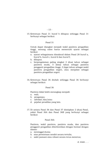 - 13 15. Ketentuan Pasal 31 huruf b dihapus sehingga Pasal 31
berbunyi sebagai berikut.
Pasal 31
Untuk dapat diangkat menjadi wakil panitera pengadilan
tinggi, seorang calon harus memenuhi syarat sebagai
berikut:
a. syarat sebagaimana dimaksud dalam Pasal 28 huruf a,
huruf b, huruf c, huruf d dan huruf f;
b. dihapus.
c. berpengalaman paling singkat 2 (dua) tahun sebagai
panitera muda, 5 (lima) tahun sebagai panitera
pengganti pengadilan tinggi, 3 (tiga) tahun sebagai wakil
panitera pengadilan negeri, atau menjabat sebagai
panitera pengadilan negeri.

16. Ketentuan Pasal 36 diubah sehingga Pasal 36 berbunyi
sebagai berikut:
Pasal 36
Panitera tidak boleh merangkap menjadi:
a. wali;
b. pengampu;
c. advokat; dan/atau
d. pejabat peradilan yang lain.

17. Di antara Pasal 36 dan Pasal 37 disisipkan 2 (dua) Pasal,
yakni Pasal 36A dan Pasal 36B yang berbunyi sebagai
berikut:
Pasal 36A
Panitera, wakil panitera, panitera muda, dan panitera
pengganti pengadilan diberhentikan dengan hormat dengan
alasan:
a. meninggal dunia;
b. atas permintaan sendiri secara tertulis;
c. sakit jasmani atau rohani secara terus-menerus;
d. telah . . .

 
