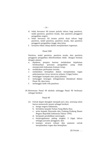- 14 d. telah berumur 60 (enam puluh) tahun bagi panitera,
wakil panitera, panitera muda, dan panitera pengganti
pengadilan negeri;
e. telah berumur 62 (enam puluh dua) tahun bagi
panitera, wakil panitera, panitera muda, dan panitera
pengganti pengadilan tinggi; dan/atau
f. ternyata tidak cakap dalam menjalankan tugasnya.
Pasal 36B
Panitera, wakil panitera, panitera muda, dan panitera
pengganti pengadilan diberhentikan tidak dengan hormat
dengan alasan:
a. dipidana penjara karena melakukan kejahatan
berdasarkan
putusan
pengadilan
yang
telah
memperoleh kekuatan hukum tetap;
b. melakukan perbuatan tercela;
c.
melalaikan kewajiban dalam menjalankan tugas
pekerjaannya terus menerus selama 3 (tiga) bulan;
d. melanggar sumpah atau janji jabatan;
e.
melanggar larangan sebagaimana dimaksud dalam
Pasal 36; dan/atau
f.
melanggar kode etik panitera.

18. Ketentuan Pasal 40 diubah sehingga Pasal 40 berbunyi
sebagai berikut:
Pasal 40
(1)

Untuk dapat diangkat menjadi juru sita, seorang calon
harus memenuhi syarat sebagai berikut:
a. warga negara Indonesia;
b. bertakwa kepada Tuhan Yang Maha Esa;
c. setia kepada Pancasila dan Undang-Undang Dasar
Negara Republik Indonesia Tahun 1945;
d. berijazah pendidikan menengah;
e. berpengalaman paling singkat 3 (tiga) tahun
sebagai jurusita pengganti; dan
f. mampu secara rohani dan jasmani untuk
menjalankan tugas dan kewajiban.
(2) Untuk . . .

 