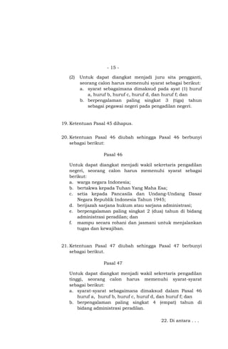 - 15 (2)

Untuk dapat diangkat menjadi juru sita pengganti,
seorang calon harus memenuhi syarat sebagai berikut:
a. syarat sebagaimana dimaksud pada ayat (1) huruf
a, huruf b, huruf c, huruf d, dan huruf f; dan
b. berpengalaman paling singkat 3 (tiga) tahun
sebagai pegawai negeri pada pengadilan negeri.

19. Ketentuan Pasal 45 dihapus.
20. Ketentuan Pasal 46 diubah sehingga Pasal 46 berbunyi
sebagai berikut:
Pasal 46
Untuk dapat diangkat menjadi wakil sekretaris pengadilan
negeri, seorang calon harus memenuhi syarat sebagai
berikut:
a. warga negara Indonesia;
b. bertakwa kepada Tuhan Yang Maha Esa;
c. setia kepada Pancasila dan Undang-Undang Dasar
Negara Republik Indonesia Tahun 1945;
d. berijazah sarjana hukum atau sarjana administrasi;
e. berpengalaman paling singkat 2 (dua) tahun di bidang
administrasi peradilan; dan
f. mampu secara rohani dan jasmani untuk menjalankan
tugas dan kewajiban.

21. Ketentuan Pasal 47 diubah sehingga Pasal 47 berbunyi
sebagai berikut.
Pasal 47
Untuk dapat diangkat menjadi wakil sekretaris pengadilan
tinggi, seorang calon harus memenuhi syarat-syarat
sebagai berikut:
a. syarat-syarat sebagaimana dimaksud dalam Pasal 46
huruf a, huruf b, huruf c, huruf d, dan huruf f; dan
b. berpengalaman paling singkat 4 (empat) tahun di
bidang administrasi peradilan.
22. Di antara . . .

 