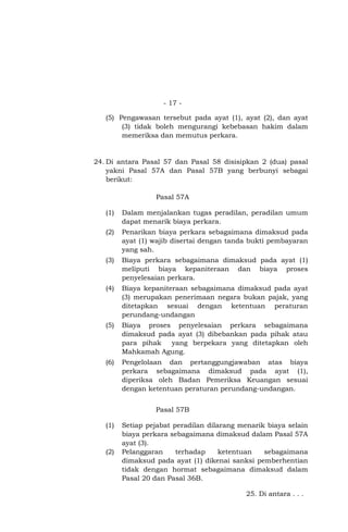 - 17 (5) Pengawasan tersebut pada ayat (1), ayat (2), dan ayat
(3) tidak boleh mengurangi kebebasan hakim dalam
memeriksa dan memutus perkara.

24. Di antara Pasal 57 dan Pasal 58 disisipkan 2 (dua) pasal
yakni Pasal 57A dan Pasal 57B yang berbunyi sebagai
berikut:
Pasal 57A
(1)

Dalam menjalankan tugas peradilan, peradilan umum
dapat menarik biaya perkara.

(2)

Penarikan biaya perkara sebagaimana dimaksud pada
ayat (1) wajib disertai dengan tanda bukti pembayaran
yang sah.

(3)

Biaya perkara sebagaimana dimaksud pada ayat (1)
meliputi biaya kepaniteraan dan biaya proses
penyelesaian perkara.

(4)

Biaya kepaniteraan sebagaimana dimaksud pada ayat
(3) merupakan penerimaan negara bukan pajak, yang
ditetapkan sesuai dengan ketentuan peraturan
perundang-undangan

(5)

Biaya proses penyelesaian perkara sebagaimana
dimaksud pada ayat (3) dibebankan pada pihak atau
para pihak
yang berpekara yang ditetapkan oleh
Mahkamah Agung.

(6)

Pengelolaan dan pertanggungjawaban atas biaya
perkara sebagaimana dimaksud pada ayat (1),
diperiksa oleh Badan Pemeriksa Keuangan sesuai
dengan ketentuan peraturan perundang-undangan.
Pasal 57B

(1)

(2)

Setiap pejabat peradilan dilarang menarik biaya selain
biaya perkara sebagaimana dimaksud dalam Pasal 57A
ayat (3).
Pelanggaran
terhadap
ketentuan
sebagaimana
dimaksud pada ayat (1) dikenai sanksi pemberhentian
tidak dengan hormat sebagaimana dimaksud dalam
Pasal 20 dan Pasal 36B.
25. Di antara . . .

 