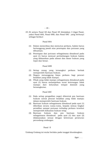 - 18 25. Di antara Pasal 68 dan Pasal 69 disisipkan 3 (tiga) Pasal,
yakni Pasal 68A, Pasal 68B, dan Pasal 68C yang berbunyi
sebagai berikut:
Pasal 68A
(1)

Dalam memeriksa dan memutus perkara, hakim harus
bertanggung jawab atas penetapan dan putusan yang
dibuatnya.

(2)

Penetapan dan putusan sebagaimana dimaksud pada
ayat (1) harus memuat pertimbangan hukum hakim
yang didasarkan pada alasan dan dasar hukum yang
tepat dan benar.
Pasal 68B

(1)
(2)
(3)

Setiap orang yang tersangkut perkara berhak
memperoleh bantuan hukum.
Negara menanggung biaya perkara bagi pencari
keadilan yang tidak mampu.
Pihak yang tidak mampu sebagaimana dimaksud pada
ayat (1) harus melampirkan surat keterangan tidak
mampu dari kelurahan tempat domisili yang
bersangkutan.
Pasal 68C

(1)

(2)

(3)

Pada setiap pengadilan negeri dibentuk pos bantuan
hukum untuk pencari keadilan yang tidak mampu
dalam memperoleh bantuan hukum.
Bantuan hukum sebagaimana dimaksud pada ayat (1)
diberikan secara cuma-cuma, kepada semua tingkat
peradilan sampai putusan terhadap perkara tersebut
memperoleh kekuatan hukum tetap.
Bantuan
hukum
dan
pos
bantuan
hukum
sebagaimana dimaksud pada ayat (1) dan ayat (2)
dilaksanakan sesuai dengan ketentuan peraturan
perundang-undangan.

Pasal II
Undang-Undang ini mulai berlaku pada tanggal diundangkan.
Agar . . .

 