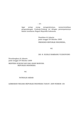 - 19 Agar
setiap
orang
mengetahuinya,
memerintahkan
pengundangan Undang-Undang ini dengan penempatannya
dalam Lembaran Negara Republik Indonesia.

Disahkan di Jakarta
pada tanggal 29 Oktober 2009
PRESIDEN REPUBLIK INDONESIA,

ttd.

DR. H. SUSILO BAMBANG YUDHOYONO
Diundangkan di Jakarta
pada tanggal 29 Oktober 2009
MENTERI HUKUM DAN HAK ASASI MANUSIA
REPUBLIK INDONESIA

ttd.

PATRIALIS AKBAR

LEMBARAN NEGARA REPUBLIK INDONESIA TAHUN 2009 NOMOR 158
Salinan sesuai dengan aslinya
SEKRETARIAT NEGARA RI
Kepala Biro Peraturan Perundang-undangan
Bidang Politik dan Kesejahteraan Rakyat,

Wisnu Setiawan
sesuai dengan aslinya

 