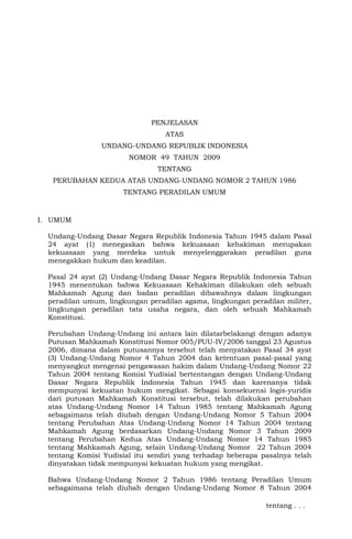 PENJELASAN
ATAS
UNDANG-UNDANG REPUBLIK INDONESIA
NOMOR 49 TAHUN 2009
TENTANG
PERUBAHAN KEDUA ATAS UNDANG-UNDANG NOMOR 2 TAHUN 1986
TENTANG PERADILAN UMUM

I. UMUM
Undang-Undang Dasar Negara Republik Indonesia Tahun 1945 dalam Pasal
24 ayat (1) menegaskan bahwa kekuasaan kehakiman merupakan
kekuasaan yang merdeka untuk menyelenggarakan peradilan guna
menegakkan hukum dan keadilan.
Pasal 24 ayat (2) Undang-Undang Dasar Negara Republik Indonesia Tahun
1945 menentukan bahwa Kekuasaan Kehakiman dilakukan oleh sebuah
Mahkamah Agung dan badan peradilan dibawahnya dalam lingkungan
peradilan umum, lingkungan peradilan agama, lingkungan peradilan militer,
lingkungan peradilan tata usaha negara, dan oleh sebuah Mahkamah
Konstitusi.
Perubahan Undang-Undang ini antara lain dilatarbelakangi dengan adanya
Putusan Mahkamah Konstitusi Nomor 005/PUU-IV/2006 tanggal 23 Agustus
2006, dimana dalam putusannya tersebut telah menyatakan Pasal 34 ayat
(3) Undang-Undang Nomor 4 Tahun 2004 dan ketentuan pasal-pasal yang
menyangkut mengenai pengawasan hakim dalam Undang-Undang Nomor 22
Tahun 2004 tentang Komisi Yudisial bertentangan dengan Undang-Undang
Dasar Negara Republik Indonesia Tahun 1945 dan karenanya tidak
mempunyai kekuatan hukum mengikat. Sebagai konsekuensi logis-yuridis
dari putusan Mahkamah Konstitusi tersebut, telah dilakukan perubahan
atas Undang-Undang Nomor 14 Tahun 1985 tentang Mahkamah Agung
sebagaimana telah diubah dengan Undang-Undang Nomor 5 Tahun 2004
tentang Perubahan Atas Undang-Undang Nomor 14 Tahun 2004 tentang
Mahkamah Agung berdasarkan Undang-Undang Nomor 3 Tahun 2009
tentang Perubahan Kedua Atas Undang-Undang Nomor 14 Tahun 1985
tentang Mahkamah Agung, selain Undang-Undang Nomor 22 Tahun 2004
tentang Komisi Yudisial itu sendiri yang terhadap beberapa pasalnya telah
dinyatakan tidak mempunyai kekuatan hukum yang mengikat.
Bahwa Undang-Undang Nomor 2 Tahun 1986 tentang Peradilan Umum
sebagaimana telah diubah dengan Undang-Undang Nomor 8 Tahun 2004
tentang . . .

 