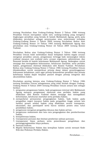 -2tentang Perubahan Atas Undang-Undang Nomor 2 Tahun 1986 tentang
Peradilan Umum merupakan salah satu undang-undang yang mengatur
lingkungan peradilan yang berada di bawah Mahkamah Agung, perlu pula
dilakukan perubahan sebagai penyesuaian atau sinkronisasi terhadap
Undang-Undang Nomor 3 Tahun 2009 tentang Perubahan Kedua Atas
Undang-Undang Nomor 14 Tahun 1985 tentang Mahkamah Agung dan
perubahan atas Undang-Undang Nomor 22 Tahun 2004 tentang Komisi
Yudisial.
Perubahan Kedua atas Undang-Undang Nomor 2 Tahun 1986 tentang
Peradilan Umum telah meletakkan dasar kebijakan bahwa segala urusan
mengenai peradilan umum, pengawasan tertinggi baik menyangkut teknis
yudisial maupun non yudisial yaitu urusan organisasi, administrasi, dan
finansial berada di bawah kekuasaan Mahkamah Agung. Sedangkan untuk
menjaga dan menegakkan kehormatan, keluhuran martabat, serta perilaku
hakim, pengawasan ekstenal dilakukan oleh Komisi Yudisial. Perubahan
Kedua atas Undang-Undang Nomor 2 Tahun 1986 tentang Peradilan Umum
dimaksudkan untuk memperkuat prinsip dasar dalam penyelenggaraan
kekuasaan kehakiman, yaitu agar prinsip kemandirian peradilan dan prinsip
kebebasan hakim dapat berjalan pararel dengan prinsip integritas dan
akuntabilitas hakim.
Perubahan penting lainnya atas Undang-Undang Nomor 2 Tahun 1986
tentang Peradilan Umum sebagaimana yang telah diubah dengan UndangUndang Nomor 8 Tahun 2004 tentang Peradilan Umum antara lain sebagai
berikut:
1. penguatan pengawasan hakim, baik pengawasan internal oleh Mahkamah
Agung maupun pengawasan eksternal atas perilaku hakim yang
dilakukan oleh Komisi Yudisial dalam menjaga dan menegakkan
kehormatan, keluhuran martabat serta perilaku hakim;
2. memperketat persyaratan pengangkatan hakim, baik hakim pada
pengadilan negeri maupun hakim pada pengadilan tinggi, antara lain
melalui proses seleksi hakim yang dilakukan secara transparan,
akuntabel, dan partisipatif serta harus melalui proses atau lulus
pendidikan hakim;
3. pengaturan mengenai pengadilan khusus dan hakim ad hoc.
4. pengaturan mekanisme dan tata cara pengangkatan dan pemberhentian
hakim;
5. kesejahteraan hakim;
6. transparansi putusan dan limitasi pemberian salinan putusan;
7. transparansi biaya perkara serta pemeriksaan pengelolaan dan
pertanggungjawaban biaya perkara;
8. bantuan hukum;
9. Majelis Kehormatan Hakim dan kewajiban hakim untuk menaati Kode
Etik dan Pedoman Perilaku Hakim.
Perubahan . . .

 