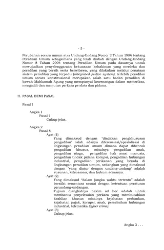 -3Perubahan secara umum atas Undang-Undang Nomor 2 Tahun 1986 tentang
Peradilan Umum sebagaimana yang telah diubah dengan Undang-Undang
Nomor 8 Tahun 2004 tentang Peradilan Umum pada dasarnya untuk
mewujudkan penyelenggaraan kekuasaan kehakiman yang merdeka dan
peradilan yang bersih serta berwibawa, yang dilakukan melalui penataan
sistem peradilan yang terpadu (integrated justice system), terlebih peradilan
umum secara konstitusional merupakan salah satu badan peradilan di
bawah Mahkamah Agung yang mempunyai kewenangan dalam memeriksa,
mengadili dan memutus perkara perdata dan pidana.
II. PASAL DEMI PASAL
Pasal I
Angka 1
Pasal 1
Cukup jelas.
Angka 2
Pasal 8
Ayat (1)
Yang dimaksud dengan "diadakan pengkhususan
pengadilan" ialah adanya diferensiasi/spesialisasi di
lingkungan peradilan umum dimana dapat dibentuk
pengadilan
khusus,
misalnya
pengadilan
anak,
pengadilan niaga,
pengadilan hak asasi manusia,
pengadilan tindak pidana korupsi, pengadilan hubungan
industrial, pengadilan perikanan yang berada di
lingkungan peradilan umum, sedangkan yang dimaksud
dengan "yang diatur dengan undang-undang" adalah
susunan, kekuasaan, dan hukum acaranya.
Ayat (2)
Yang dimaksud “dalam jangka waktu tertentu” adalah
bersifat sementara sesuai dengan ketentuan peraturan
perundang-undangan.
Tujuan diangkatnya hakim ad hoc adalah untuk
membantu penyelesaian perkara yang membutuhkan
keahlian khusus misalnya kejahatan perbankan,
kejahatan pajak, korupsi, anak, perselisihan hubungan
industrial, telematika (cyber crime).
Ayat (3)
Cukup jelas.

Angka 3 . . .

 