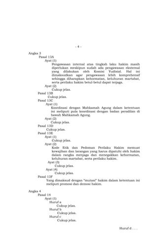 -4Angka 3
Pasal 13A
Ayat (1)
Pengawasan internal atas tingkah laku hakim masih
diperlukan meskipun sudah ada pengawasan eksternal
yang dilakukan oleh Komisi Yudisial. Hal ini
dimaksudkan agar pengawasan lebih komprehensif
sehingga diharapkan kehormatan, keluhuran martabat,
serta perilaku hakim betul-betul dapat terjaga.
Ayat (2)
Cukup jelas.
Pasal 13B
Cukup jelas.
Pasal 13C
Ayat (1)
Koordinasi dengan Mahkamah Agung dalam ketentuan
ini meliputi pula koordinasi dengan badan peradilan di
bawah Mahkamah Agung.
Ayat (2)
Cukup jelas.
Pasal 13D
Cukup jelas.
Pasal 13E
Ayat (1)
Cukup jelas.
Ayat (2)
Kode Etik dan Pedoman Perilaku Hakim memuat
kewajiban dan larangan yang harus dipatuhi oleh hakim
dalam rangka menjaga dan menegakkan kehormatan,
keluhuran martabat, serta perilaku hakim.
Ayat (3)
Cukup jelas.
Ayat (4)
Cukup jelas.
Pasal 13F
Yang dimaksud dengan “mutasi” hakim dalam ketentuan ini
meliputi promosi dan demosi hakim.
Angka 4
Pasal 14
Ayat (1)
Huruf a
Cukup jelas.
Huruf b
Cukup jelas.
Huruf c
Cukup jelas.
Huruf d . . .

 