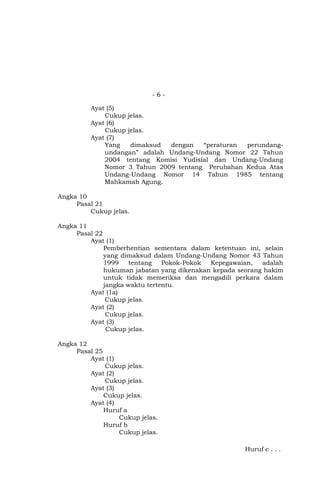 -6Ayat (5)
Cukup jelas.
Ayat (6)
Cukup jelas.
Ayat (7)
Yang
dimaksud
dengan
“peraturan
perundangundangan” adalah Undang-Undang Nomor 22 Tahun
2004 tentang Komisi Yudisial dan Undang-Undang
Nomor 3 Tahun 2009 tentang Perubahan Kedua Atas
Undang-Undang Nomor 14 Tahun 1985 tentang
Mahkamah Agung.
Angka 10
Pasal 21
Cukup jelas.
Angka 11
Pasal 22
Ayat (1)
Pemberhentian sementara dalam ketentuan ini, selain
yang dimaksud dalam Undang-Undang Nomor 43 Tahun
1999
tentang
Pokok-Pokok
Kepegawaian,
adalah
hukuman jabatan yang dikenakan kepada seorang hakim
untuk tidak memeriksa dan mengadili perkara dalam
jangka waktu tertentu.
Ayat (1a)
Cukup jelas.
Ayat (2)
Cukup jelas.
Ayat (3)
Cukup jelas.
Angka 12
Pasal 25
Ayat (1)
Cukup jelas.
Ayat (2)
Cukup jelas.
Ayat (3)
Cukup jelas.
Ayat (4)
Huruf a
Cukup jelas.
Huruf b
Cukup jelas.
Huruf c . . .

 