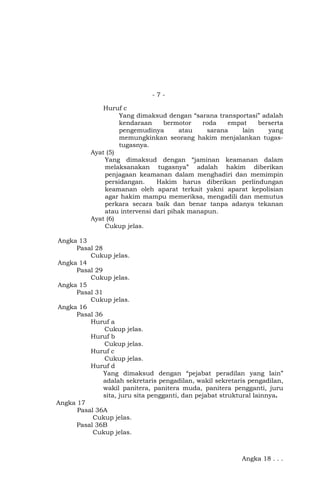 -7Huruf c
Yang dimaksud dengan “sarana transportasi” adalah
kendaraan
bermotor
roda
empat
berserta
pengemudinya
atau
sarana
lain
yang
memungkinkan seorang hakim menjalankan tugastugasnya.
Ayat (5)
Yang dimaksud dengan “jaminan keamanan dalam
melaksanakan tugasnya” adalah hakim diberikan
penjagaan keamanan dalam menghadiri dan memimpin
persidangan.
Hakim harus diberikan perlindungan
keamanan oleh aparat terkait yakni aparat kepolisian
agar hakim mampu memeriksa, mengadili dan memutus
perkara secara baik dan benar tanpa adanya tekanan
atau intervensi dari pihak manapun.
Ayat (6)
Cukup jelas.
Angka 13
Pasal 28
Cukup jelas.
Angka 14
Pasal 29
Cukup jelas.
Angka 15
Pasal 31
Cukup jelas.
Angka 16
Pasal 36
Huruf a
Cukup jelas.
Huruf b
Cukup jelas.
Huruf c
Cukup jelas.
Huruf d
Yang dimaksud dengan “pejabat peradilan yang lain”
adalah sekretaris pengadilan, wakil sekretaris pengadilan,
wakil panitera, panitera muda, panitera pengganti, juru
sita, juru sita pengganti, dan pejabat struktural lainnya.
Angka 17
Pasal 36A
Cukup jelas.
Pasal 36B
Cukup jelas.

Angka 18 . . .

 