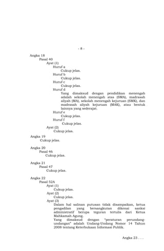 -8Angka 18
Pasal 40
Ayat (1)
Huruf a
Cukup jelas.
Huruf b
Cukup jelas.
Huruf c
Cukup jelas.
Huruf d
Yang dimaksud dengan pendidikan menengah
adalah sekolah menengah atas (SMA), madrasah
aliyah (MA), sekolah menengah kejuruan (SMK), dan
madrasah aliyah kejuruan (MAK), atau bentuk
lainnya yang sederajat.
Huruf e
Cukup jelas.
Huruf f
Cukup jelas.
Ayat (2)
Cukup jelas.
Angka 19
Cukup jelas.
Angka 20
Pasal 46
Cukup jelas.
Angka 21
Pasal 47
Cukup jelas.
Angka 22
Pasal 52A
Ayat (1)
Cukup jelas.
Ayat (2)
Cukup jelas.
Ayat (3)
Dalam hal salinan putusan tidak disampaikan, ketua
pengadilan
yang
bersangkutan
dikenai
sanksi
administratif berupa teguran tertulis dari Ketua
Mahkamah Agung.
Yang
dimaksud
dengan
“peraturan
perundangundangan” adalah Undang-Undang Nomor 14 Tahun
2008 tentang Keterbukaan Informasi Publik.
Angka 23 . . .

 