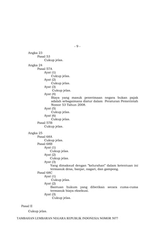 -9Angka 23
Pasal 53
Cukup jelas.
Angka 24
Pasal 57A
Ayat (1)
Cukup jelas.
Ayat (2)
Cukup jelas.
Ayat (3)
Cukup jelas.
Ayat (4)
Biaya yang masuk penerimaan negara bukan pajak
adalah sebagaimana diatur dalam Peraturan Pemerintah
Nomor 53 Tahun 2008.
Ayat (5)
Cukup jelas.
Ayat (6)
Cukup jelas.
Pasal 57B
Cukup jelas.
Angka 25
Pasal 68A
Cukup jelas.
Pasal 68B
Ayat (1)
Cukup jelas.
Ayat (2)
Cukup jelas.
Ayat (3)
Yang dimaksud dengan ”kelurahan” dalam ketentuan ini
termasuk desa, banjar, nagari, dan gampong.
Pasal 68C
Ayat (1)
Cukup jelas.
Ayat (2)
Bantuan hukum yang diberikan secara cuma-cuma
termasuk biaya eksekusi.
Ayat (3)
Cukup jelas.
Pasal II
Cukup jelas.
TAMBAHAN LEMBARAN NEGARA REPUBLIK INDONESIA NOMOR 5077

 
