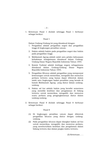 -31. Ketentuan Pasal 1 diubah sehingga Pasal 1 berbunyi
sebagai berikut:
Pasal 1
Dalam Undang-Undang ini yang dimaksud dengan:
1. Pengadilan adalah pengadilan negeri dan pengadilan
tinggi di lingkungan peradilan umum.
2. Hakim adalah hakim pada pengadilan negeri dan hakim
pada pengadilan tinggi.
3. Mahkamah Agung adalah salah satu pelaku kekuasaan
kehakiman sebagaimana dimaksud dalam UndangUndang Dasar Negara Republik Indonesia Tahun 1945.
4. Komisi Yudisial adalah lembaga negara sebagaimana
dimaksud dalam Undang-Undang Dasar Negara
Republik Indonesia Tahun 1945.
5. Pengadilan Khusus adalah pengadilan yang mempunyai
kewenangan untuk memeriksa, mengadili dan memutus
perkara tertentu yang hanya dapat dibentuk dalam
salah satu lingkungan badan peradilan yang berada di
bawah Mahkamah Agung yang diatur dalam undangundang.
6. Hakim ad hoc adalah hakim yang bersifat sementara
yang memiliki keahlian dan pengalaman di bidang
tertentu untuk memeriksa, mengadili, dan memutus
suatu perkara yang pengangkatannya diatur dalam
undang-undang.
2. Ketentuan Pasal 8 diubah sehingga Pasal 8 berbunyi
sebagai berikut:
Pasal 8
(1)

Di lingkungan peradilan umum dapat dibentuk
pengadilan khusus yang diatur dengan undangundang.

(2)

Pada pengadilan khusus dapat diangkat hakim ad hoc
untuk memeriksa, mengadili, dan memutus perkara,
yang membutuhkan keahlian dan pengalaman dalam
bidang tertentu dan dalam jangka waktu tertentu.
(3) Ketentuan . . .

 