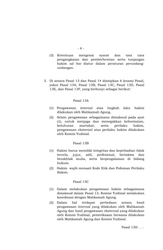 -4(3)

Ketentuan
mengenai
syarat
dan
tata
cara
pengangkatan dan pemberhentian serta tunjangan
hakim ad hoc diatur dalam peraturan perundangundangan.

3. Di antara Pasal 13 dan Pasal 14 disisipkan 6 (enam) Pasal,
yakni Pasal 13A, Pasal 13B, Pasal 13C, Pasal 13D, Pasal
13E, dan Pasal 13F, yang berbunyi sebagai berikut:

Pasal 13A
(1)

Pengawasan internal atas tingkah
dilakukan oleh Mahkamah Agung.

laku

hakim

(2)

Selain pengawasan sebagaimana dimaksud pada ayat
(1), untuk menjaga dan menegakkan kehormatan,
keluhuran
martabat,
serta
perilaku
hakim,
pengawasan eksternal atas perilaku hakim dilakukan
oleh Komisi Yudisial.
Pasal 13B

(1)

Hakim harus memiliki integritas dan kepribadian tidak
tercela, jujur, adil, profesional, bertakwa dan
berakhlak mulia, serta berpengalaman di bidang
hukum.

(2)

Hakim wajib menaati Kode Etik dan Pedoman Perilaku
Hakim.
Pasal 13C

(1)

Dalam melakukan pengawasan hakim sebagaimana
dimaksud dalam Pasal 13, Komisi Yudisial melakukan
koordinasi dengan Mahkamah Agung.

(2)

Dalam
hal
terdapat
perbedaan
antara
hasil
pengawasan internal yang dilakukan oleh Mahkamah
Agung dan hasil pengawasan eksternal yang dilakukan
oleh Komisi Yudisial, pemeriksaan bersama dilakukan
oleh Mahkamah Agung dan Komisi Yudisial.
Pasal 13D . . .

 