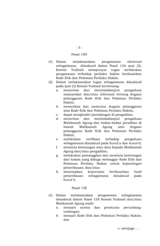 -5Pasal 13D
(1)

(2)

Dalam
melaksanakan
pengawasan
eksternal
sebagaimana dimaksud dalam Pasal 13A ayat (2),
Komisi
Yudisial
mempunyai
tugas
melakukan
pengawasan terhadap perilaku hakim berdasarkan
Kode Etik dan Pedoman Perilaku Hakim.
Dalam melaksanakan tugas sebagaimana dimaksud
pada ayat (1) Komisi Yudisial berwenang:
a. menerima
dan
menindaklanjuti
pengaduan
masyarakat dan/atau informasi tentang dugaan
pelanggaran Kode Etik dan Pedoman Perilaku
Hakim;
b. memeriksa dan memutus dugaan pelanggaran
atas Kode Etik dan Pedoman Perilaku Hakim;
c.
dapat menghadiri persidangan di pengadilan;
d. menerima
dan
menindaklanjuti
pengaduan
Mahkamah Agung dan badan-badan peradilan di
bawah
Mahkamah
Agung
atas
dugaan
pelanggaran Kode Etik dan Pedoman Perilaku
Hakim;
e.
melakukan
verifikasi
terhadap
pengaduan
sebagaimana dimaksud pada huruf a dan huruf d;
f.
meminta keterangan atau data kepada Mahkamah
Agung dan/atau pengadilan;
g.
melakukan pemanggilan dan meminta keterangan
dari hakim yang diduga melanggar Kode Etik dan
Pedoman Perilaku Hakim untuk kepentingan
pemeriksaan; dan/atau
h. menetapkan
keputusan
berdasarkan
hasil
pemeriksaan
sebagaimana
dimaksud
pada
huruf b.
Pasal 13E

(1)

Dalam
melaksanakan
pengawasan
sebagaimana
dimaksud dalam Pasal 13A Komisi Yudisial dan/atau
Mahkamah Agung wajib:
a. menaati norma dan peraturan perundangundangan;
b. menaati Kode Etik dan Pedoman Perilaku Hakim;
dan
c. menjaga . . .

 