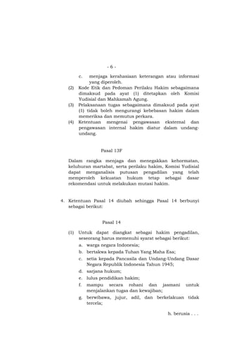 -6c.

(2)

(3)

(4)

menjaga kerahasiaan keterangan atau informasi
yang diperoleh.
Kode Etik dan Pedoman Perilaku Hakim sebagaimana
dimaksud pada ayat (1) ditetapkan oleh Komisi
Yudisial dan Mahkamah Agung.
Pelaksanaan tugas sebagaimana dimaksud pada ayat
(1) tidak boleh mengurangi kebebasan hakim dalam
memeriksa dan memutus perkara.
Ketentuan mengenai pengawasan eksternal dan
pengawasan internal hakim diatur dalam undangundang.

Pasal 13F
Dalam rangka menjaga dan menegakkan kehormatan,
keluhuran martabat, serta perilaku hakim, Komisi Yudisial
dapat menganalisis putusan pengadilan yang telah
memperoleh kekuatan hukum tetap sebagai dasar
rekomendasi untuk melakukan mutasi hakim.

4. Ketentuan Pasal 14 diubah sehingga Pasal 14 berbunyi
sebagai berikut:

Pasal 14
(1)

Untuk dapat diangkat sebagai hakim pengadilan,
seseorang harus memenuhi syarat sebagai berikut:
a. warga negara Indonesia;
b. bertakwa kepada Tuhan Yang Maha Esa;
c. setia kepada Pancasila dan Undang-Undang Dasar
Negara Republik Indonesia Tahun 1945;
d. sarjana hukum;
e. lulus pendidikan hakim;
f.

mampu secara rohani dan jasmani
menjalankan tugas dan kewajiban;

untuk

g. berwibawa, jujur, adil, dan berkelakuan tidak
tercela;
h. berusia . . .

 