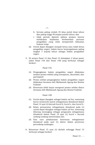 -7-

(2)

h. berusia paling rendah 25 (dua puluh lima) tahun
dan paling tinggi 40 (empat puluh) tahun; dan
i. tidak pernah dijatuhi pidana penjara karena
melakukan
kejahatan
berdasarkan
putusan
pengadilan yang telah memperoleh kekuatan
hukum tetap.
Untuk dapat diangkat menjadi ketua atau wakil ketua
pengadilan negeri, hakim harus berpengalaman paling
singkat 7 (tujuh) tahun sebagai hakim pengadilan
negeri.

5. Di antara Pasal 14 dan Pasal 15 disisipkan 2 (dua) pasal,
yakni Pasal 14A dan Pasal 14B yang berbunyi sebagai
berikut:
Pasal 14A
(1)

Pengangkatan hakim pengadilan negeri dilakukan
melalui proses seleksi yang transparan, akuntabel, dan
partisipatif.

(2)

Proses seleksi pengangkatan hakim pengadilan negeri
dilakukan bersama oleh Mahkamah Agung dan Komisi
Yudisial.

(3)

Ketentuan lebih lanjut mengenai proses seleksi diatur
bersama oleh Mahkamah Agung dan Komisi Yudisial.
Pasal 14B

(1)

Untuk dapat diangkat sebagai hakim ad hoc, seseorang
harus memenuhi syarat sebagaimana dimaksud dalam
Pasal 14 ayat (1) kecuali huruf d, huruf e, dan huruf h.

(2)

Selain persyaratan sebagaimana dimaksud pada (1)
untuk dapat diangkat sebagai hakim ad hoc, seseorang
dilarang merangkap sebagai pengusaha sebagaimana
dimaksud dalam Pasal 18 ayat (1) huruf c kecuali
undang-undang menentukan lain.

(3)

Tata cara pelaksanaan ketentuan sebagaimana
dimaksud pada ayat (1) diatur dalam peraturan
perundang-undangan.

6. Ketentuan Pasal 15 ayat (1) diubah sehingga Pasal 15
berbunyi sebagai berikut:
Pasal 15 . . .

 