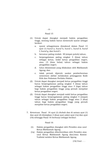 -8Pasal 15
(1)

Untuk dapat diangkat menjadi hakim pengadilan
tinggi, seorang hakim harus memenuhi syarat sebagai
berikut:
a.

syarat sebagaimana dimaksud dalam Pasal 14
ayat (1) huruf a, huruf b, huruf c, huruf d, huruf
f, huruf g, dan huruf i.

b.

berumur paling rendah 40 (empat puluh) tahun;

c.

berpengalaman paling singkat 5 (lima) tahun
sebagai ketua, wakil ketua pengadilan negeri,
atau 15 (lima belas) tahun sebagai hakim
pengadilan negeri;

d.

lulus eksaminasi yang dilakukan oleh Mahkamah
Agung; dan

e.

tidak pernah dijatuhi sanksi pemberhentian
sementara akibat melakukan pelanggaran Kode
Etik dan Pedoman Perilaku Hakim.

(2)

Untuk dapat diangkat menjadi ketua pengadilan tinggi
harus berpengalaman paling singkat 5 (lima) tahun
sebagai hakim pengadilan tinggi atau 3 (tiga) tahun
bagi hakim pengadilan tinggi yang pernah menjabat
ketua pengadilan negeri.

(3)

Untuk dapat diangkat menjadi wakil ketua pengadilan
tinggi harus berpengalaman paling singkat 4 (empat)
tahun sebagai hakim pengadilan tinggi atau 2 (dua)
tahun bagi hakim pengadilan tinggi yang pernah
menjabat ketua pengadilan negeri.

7. Ketentuan Pasal 16 ayat (1) diubah dan di antara ayat (1)
dan ayat (2) disisipkan 2 (dua) ayat yakni ayat (1a) dan ayat
(1b) sehingga Pasal 16 berbunyi sebagai berikut:
Pasal 16
(1)
(1a)

Hakim pengadilan diangkat oleh Presiden atas usul
Ketua Mahkamah Agung.
Hakim pengadilan diberhentikan oleh Presiden atas
usul Ketua Mahkamah Agung dan/atau Komisi
Yudisial melalui Ketua Mahkamah Agung.
(1b) Usul . . .

 