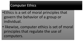 Computer Ethics
•Ethics is a set of moral principles that
govern the behavior of a group or
individual.
• likewise, computer ethics is set of moral
principles that regulate the use of
computers.
 