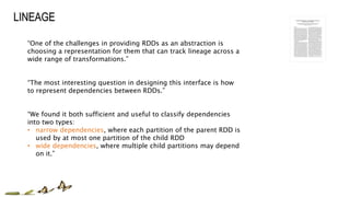 “One of the challenges in providing RDDs as an abstraction is
choosing a representation for them that can track lineage across a
wide range of transformations.”
“The most interesting question in designing this interface is how
to represent dependencies between RDDs.”
“We found it both sufficient and useful to classify dependencies
into two types:
• narrow dependencies, where each partition of the parent RDD is
used by at most one partition of the child RDD
• wide dependencies, where multiple child partitions may depend
on it.”
 