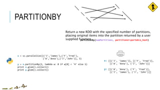 PARTITIONBY
x = sc.parallelize([('J','James'),('F','Fred'),
('A','Anna'),('J','John')], 3)
y = x.partitionBy(2, lambda w: 0 if w[0] < 'H' else 1)
print x.glom().collect()
print y.glom().collect()
[[('J', 'James')], [('F', 'Fred')],
[('A', 'Anna'), ('J', 'John')]]
[[('A', 'Anna'), ('F', 'Fred')],
[('J', 'James'), ('J', 'John')]]
x:
y:
partitionBy(numPartitions, partitioner=portable_hash)
Return a new RDD with the specified number of partitions,
placing original items into the partition returned by a user
supplied function
 