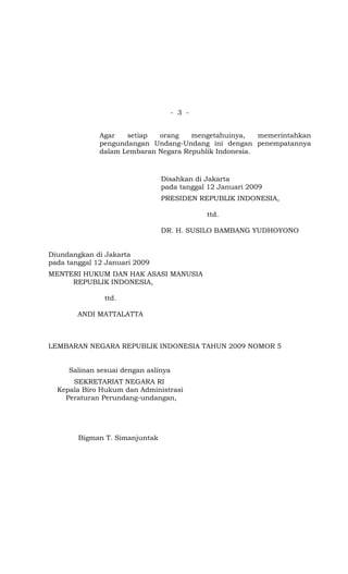 - 3 -


              Agar   setiap  orang    mengetahuinya,    memerintahkan
              pengundangan Undang-Undang ini dengan penempatannya
              dalam Lembaran Negara Republik Indonesia.



                                Disahkan di Jakarta
                                pada tanggal 12 Januari 2009
                                PRESIDEN REPUBLIK INDONESIA,

                                             ttd.

                                DR. H. SUSILO BAMBANG YUDHOYONO


Diundangkan di Jakarta
pada tanggal 12 Januari 2009
MENTERI HUKUM DAN HAK ASASI MANUSIA
     REPUBLIK INDONESIA,

               ttd.

        ANDI MATTALATTA



LEMBARAN NEGARA REPUBLIK INDONESIA TAHUN 2009 NOMOR 5


     Salinan sesuai dengan aslinya
      SEKRETARIAT NEGARA RI
  Kepala Biro Hukum dan Administrasi
    Peraturan Perundang-undangan,




        Bigman T. Simanjuntak
 