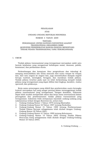 PENJELASAN
                                  ATAS
                UNDANG-UNDANG REPUBLIK INDONESIA
                        NOMOR 5 TAHUN 2009
                            TENTANG
          PENGESAHAN UNITED NATIONS CONVENTION AGAINST
                  TRANSNATIONAL ORGANIZED CRIME
       (KONVENSI PERSERIKATAN BANGSA-BANGSA MENENTANG
        TINDAK PIDANA TRANSNASIONAL YANG TERORGANISASI)



I. UMUM

     Tindak pidana transnasional yang terorganisasi merupakan salah satu
  bentuk kejahatan yang mengancam kehidupan sosial, ekonomi, politik,
  keamanan, dan perdamaian dunia.

     Perkembangan dan kemajuan ilmu pengetahuan dan teknologi di
  samping memudahkan lalu lintas manusia dari suatu tempat ke tempat
  lain, dari satu negara ke negara lain, juga menimbulkan dampak negatif
  berupa tumbuh, meningkat, beragam, dan maraknya tindak pidana.
  Tindak pidana tersebut pada saat ini telah berkembang menjadi tindak
  pidana yang terorganisasi yang dapat dilihat dari lingkup, karakter, modus
  operandi, dan pelakunya.

     Kerja sama antarnegara yang efektif dan pembentukan suatu kerangka
  hukum merupakan hal yang sangat penting dalam menanggulangi tindak
  pidana transnasional yang terorganisasi. Dengan demikian, Indonesia
  dapat lebih mudah memperoleh akses dan kerja sama internasional dalam
  pencegahan dan pemberantasan tindak pidana transnasional yang
  terorganisasi. Indonesia telah mempunyai sejumlah undang-undang yang
  substansinya terkait dengan Konvensi ini, antara lain:
  1. Undang-Undang Nomor 1 Tahun 1979 tentang Ekstradisi;
  2. Undang-Undang Nomor 22 Tahun 1997 tentang Narkotika;
  3. Undang-Undang Nomor 31 Tahun 1999 tentang Pemberantasan
       Tindak Pidana Korupsi sebagaimana telah diubah dengan Undang-
       Undang Nomor 20 Tahun 2001;
  4. Undang-Undang Nomor 41 Tahun 1999 tentang Kehutanan;
  5. Undang-Undang Nomor 15 Tahun 2002 tentang Tindak Pidana
       Pencucian Uang sebagaimana telah diubah dengan Undang-Undang
       Nomor 25 Tahun 2003;


                                                     6. Undang-Undang . . .
 