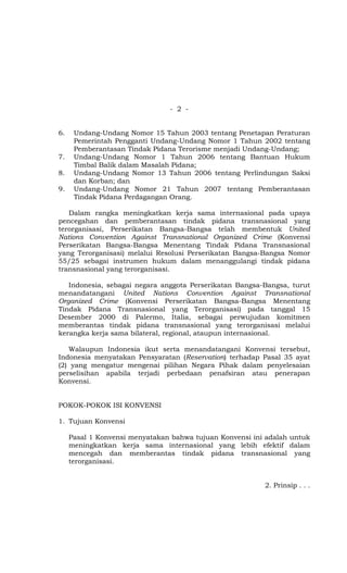 - 2 -


6.    Undang-Undang Nomor 15 Tahun 2003 tentang Penetapan Peraturan
      Pemerintah Pengganti Undang-Undang Nomor 1 Tahun 2002 tentang
      Pemberantasan Tindak Pidana Terorisme menjadi Undang-Undang;
7.    Undang-Undang Nomor 1 Tahun 2006 tentang Bantuan Hukum
      Timbal Balik dalam Masalah Pidana;
8.    Undang-Undang Nomor 13 Tahun 2006 tentang Perlindungan Saksi
      dan Korban; dan
9.    Undang-Undang Nomor 21 Tahun 2007 tentang Pemberantasan
      Tindak Pidana Perdagangan Orang.

   Dalam rangka meningkatkan kerja sama internasional pada upaya
pencegahan dan pemberantasan tindak pidana transnasional yang
terorganisasi, Perserikatan Bangsa-Bangsa telah membentuk United
Nations Convention Against Transnational Organized Crime (Konvensi
Perserikatan Bangsa-Bangsa Menentang Tindak Pidana Transnasional
yang Terorganisasi) melalui Resolusi Perserikatan Bangsa-Bangsa Nomor
55/25 sebagai instrumen hukum dalam menanggulangi tindak pidana
transnasional yang terorganisasi.

   Indonesia, sebagai negara anggota Perserikatan Bangsa-Bangsa, turut
menandatangani United Nations Convention Against Transnational
Organized Crime (Konvensi Perserikatan Bangsa-Bangsa Menentang
Tindak Pidana Transnasional yang Terorganisasi) pada tanggal 15
Desember 2000 di Palermo, Italia, sebagai perwujudan komitmen
memberantas tindak pidana transnasional yang terorganisasi melalui
kerangka kerja sama bilateral, regional, ataupun internasional.

   Walaupun Indonesia ikut serta menandatangani Konvensi tersebut,
Indonesia menyatakan Pensyaratan (Reservation) terhadap Pasal 35 ayat
(2) yang mengatur mengenai pilihan Negara Pihak dalam penyelesaian
perselisihan apabila terjadi perbedaan penafsiran atau penerapan
Konvensi.


POKOK-POKOK ISI KONVENSI

1. Tujuan Konvensi

     Pasal 1 Konvensi menyatakan bahwa tujuan Konvensi ini adalah untuk
     meningkatkan kerja sama internasional yang lebih efektif dalam
     mencegah dan memberantas tindak pidana transnasional yang
     terorganisasi.


                                                          2. Prinsip . . .
 
