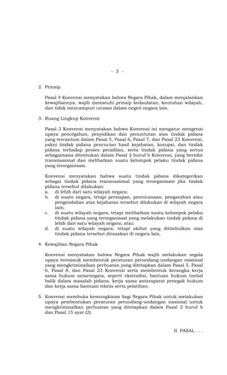 - 3 -


2. Prinsip

   Pasal 4 Konvensi menyatakan bahwa Negara Pihak, dalam menjalankan
   kewajibannya, wajib mematuhi prinsip kedaulatan, keutuhan wilayah,
   dan tidak mencampuri urusan dalam negeri negara lain.

3. Ruang Lingkup Konvensi

   Pasal 3 Konvensi menyatakan bahwa Konvensi ini mengatur mengenai
   upaya pencegahan, penyidikan dan penuntutan atas tindak pidana
   yang tercantum dalam Pasal 5, Pasal 6, Pasal 7, dan Pasal 23 Konvensi,
   yakni tindak pidana pencucian hasil kejahatan, korupsi, dan tindak
   pidana terhadap proses peradilan, serta tindak pidana yang serius
   sebagaimana ditentukan dalam Pasal 2 huruf b Konvensi, yang bersifat
   transnasional dan melibatkan suatu kelompok pelaku tindak pidana
   yang terorganisasi.

   Konvensi menyatakan bahwa suatu tindak pidana dikategorikan
   sebagai tindak pidana transnasional yang terorganisasi jika tindak
   pidana tersebut dilakukan:
   a. di lebih dari satu wilayah negara;
   b. di suatu negara, tetapi persiapan, perencanaan, pengarahan atau
       pengendalian atas kejahatan tersebut dilakukan di wilayah negara
       lain;
   c. di suatu wilayah negara, tetapi melibatkan suatu kelompok pelaku
       tindak pidana yang terorganisasi yang melakukan tindak pidana di
       lebih dari satu wilayah negara; atau
   d. di suatu wilayah negara, tetapi akibat yang ditimbulkan atas
       tindak pidana tersebut dirasakan di negara lain.

4. Kewajiban Negara Pihak

   Konvensi menyatakan bahwa Negara Pihak wajib melakukan segala
   upaya termasuk membentuk peraturan perundang-undangan nasional
   yang mengkriminalkan perbuatan yang ditetapkan dalam Pasal 5, Pasal
   6, Pasal 8, dan Pasal 23 Konvensi serta membentuk kerangka kerja
   sama hukum antarnegara, seperti ekstradisi, bantuan hukum timbal
   balik dalam masalah pidana, kerja sama antaraparat penegak hukum
   dan kerja sama bantuan teknis serta pelatihan.

5. Konvensi membuka kemungkinan bagi Negara Pihak untuk melakukan
   upaya pembentukan peraturan perundang-undangan nasional untuk
   mengkriminalkan perbuatan yang ditetapkan dalam Pasal 2 huruf b
   dan Pasal 15 ayat (2).



                                                            II. PASAL . . .
 