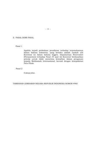 - 4 -



II. PASAL DEMI PASAL



  Pasal 1

            Apabila terjadi perbedaan penafsiran terhadap terjemahannya
            dalam bahasa Indonesia, yang berlaku adalah naskah asli
            Konvensi ini dalam bahasa Inggris. Diajukannya Reservation
            (Pensyaratan) terhadap Pasal 35 ayat (2) Konvensi berdasarkan
            prinsip untuk tidak menerima kewajiban dalam pengajuan
            kepada Mahkamah Internasional, kecuali dengan kesepakatan
            Para Pihak.

  Pasal 2

            Cukup jelas.




TAMBAHAN LEMBARAN NEGARA REPUBLIK INDONESIA NOMOR 4960
 