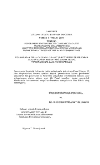 LAMPIRAN
                 UNDANG-UNDANG REPUBLIK INDONESIA
                         NOMOR 5 TAHUN 2009
                             TENTANG
           PENGESAHAN UNITED NATIONS CONVENTION AGAINST
                  TRANSNATIONAL ORGANIZED CRIME
        (KONVENSI PERSERIKATAN BANGSA-BANGSA MENENTANG
         TINDAK PIDANA TRANSNASIONAL YANG TERORGANISASI)


 PENSYARATAN TERHADAP PASAL 35 AYAT (2) KONVENSI PERSERIKATAN
          BANGSA-BANGSA MENENTANG TINDAK PIDANA
              TRANSNASIONAL YANG TERORGANISASI



Pemerintah Republik Indonesia tidak terikat pada ketentuan Pasal 35 ayat (2)
dan berpendirian bahwa apabila terjadi perselisihan akibat perbedaan
penafsiran dan penerapan isi Konvensi, yang tidak terselesaikan melalui jalur
sebagaimana diatur dalam ayat (1) Pasal tersebut, dapat menunjuk
Mahkamah Internasional hanya berdasarkan kesepakatan Para Pihak yang
bersengketa.




                                      PRESIDEN REPUBLIK INDONESIA,

                                              ttd.

                                      DR. H. SUSILO BAMBANG YUDHOYONO


      Salinan sesuai dengan aslinya
      SEKRETARIAT NEGARA RI
  Kepala Biro Hukum dan Administrasi
    Peraturan Perundang-undangan,




        Bigman T. Simanjuntak
 