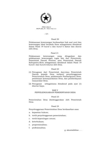 - 13 - 
Pasal 20 
Pelaksanaan kewenangan berdasarkan hak asal usul dan 
kewenangan lokal berskala Desa sebagaimana dimaksud 
dalam Pasal 19 huruf a dan huruf b diatur dan diurus 
oleh Desa. 
Pasal 21 
Pelaksanaan kewenangan yang ditugaskan dan 
pelaksanaan kewenangan tugas lain dari Pemerintah, 
Pemerintah Daerah Provinsi, atau Pemerintah Daerah 
Kabupaten/Kota sebagaimana dimaksud dalam Pasal 19 
huruf c dan huruf d diurus oleh Desa. 
Pasal 22 
(1) Penugasan dari Pemerintah dan/atau Pemerintah 
Daerah kepada Desa meliputi penyelenggaraan 
Pemerintahan Desa, pelaksanaan Pembangunan Desa, 
pembinaan kemasyarakatan Desa, dan pemberdayaan 
masyarakat Desa. 
(2) Penugasan sebagaimana dimaksud pada ayat (1) 
disertai biaya. 
BAB V 
PENYELENGGARAAN PEMERINTAHAN DESA 
Pasal 23 
Pemerintahan Desa diselenggarakan oleh Pemerintah 
Desa. 
Pasal 24 
Penyelenggaraan Pemerintahan Desa berdasarkan asas: 
a. kepastian hukum; 
b. tertib penyelenggaraan pemerintahan; 
c. tertib kepentingan umum; 
d. keterbukaan; 
e. proporsionalitas; 
f. profesionalitas; 
g. akuntabilitas . . . 
 