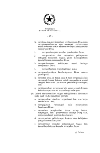 - 15 - 
h. membina dan meningkatkan perekonomian Desa serta 
mengintegrasikannya agar mencapai perekonomian 
skala produktif untuk sebesar-besarnya kemakmuran 
masyarakat Desa; 
i. mengembangkan sumber pendapatan Desa; 
j. mengusulkan dan menerima pelimpahan 
sebagian kekayaan negara guna meningkatkan 
kesejahteraan masyarakat Desa; 
k. mengembangkan kehidupan sosial budaya 
masyarakat Desa; 
l. memanfaatkan teknologi tepat guna; 
m. mengoordinasikan Pembangunan Desa secara 
partisipatif; 
n. mewakili Desa di dalam dan di luar pengadilan atau 
menunjuk kuasa hukum untuk mewakilinya sesuai 
dengan ketentuan peraturan perundang-undangan; 
dan 
o. melaksanakan wewenang lain yang sesuai dengan 
ketentuan peraturan perundang-undangan. 
(3) Dalam melaksanakan tugas sebagaimana dimaksud 
pada ayat (1), Kepala Desa berhak: 
a. mengusulkan struktur organisasi dan tata kerja 
Pemerintah Desa; 
b. mengajukan rancangan dan menetapkan 
Peraturan Desa; 
c. menerima penghasilan tetap setiap bulan, 
tunjangan, dan penerimaan lainnya yang sah, 
serta mendapat jaminan kesehatan; 
d. mendapatkan pelindungan hukum atas kebijakan 
yang dilaksanakan; dan 
e. memberikan mandat pelaksanaan tugas dan 
kewajiban lainnya kepada perangkat Desa. 
(4) Dalam . . . 
 