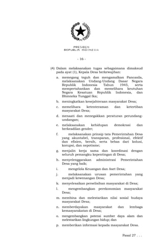 - 16 - 
(4) Dalam melaksanakan tugas sebagaimana dimaksud 
pada ayat (1), Kepala Desa berkewajiban: 
a. memegang teguh dan mengamalkan Pancasila, 
melaksanakan Undang-Undang Dasar Negara 
Republik Indonesia Tahun 1945, serta 
mempertahankan dan memelihara keutuhan 
Negara Kesatuan Republik Indonesia, dan 
Bhinneka Tunggal Ika; 
b. meningkatkan kesejahteraan masyarakat Desa; 
c. memelihara ketenteraman dan ketertiban 
masyarakat Desa; 
d. menaati dan menegakkan peraturan perundang-undangan; 
e. melaksanakan kehidupan demokrasi dan 
berkeadilan gender; 
f. melaksanakan prinsip tata Pemerintahan Desa 
yang akuntabel, transparan, profesional, efektif 
dan efisien, bersih, serta bebas dari kolusi, 
korupsi, dan nepotisme; 
g. menjalin kerja sama dan koordinasi dengan 
seluruh pemangku kepentingan di Desa; 
h. menyelenggarakan administrasi Pemerintahan 
Desa yang baik; 
i. mengelola Keuangan dan Aset Desa; 
j. melaksanakan urusan pemerintahan yang 
menjadi kewenangan Desa; 
k. menyelesaikan perselisihan masyarakat di Desa; 
l. mengembangkan perekonomian masyarakat 
Desa; 
m. membina dan melestarikan nilai sosial budaya 
masyarakat Desa; 
n. memberdayakan masyarakat dan lembaga 
kemasyarakatan di Desa; 
o. mengembangkan potensi sumber daya alam dan 
melestarikan lingkungan hidup; dan 
p. memberikan informasi kepada masyarakat Desa. 
Pasal 27 . . . 
 